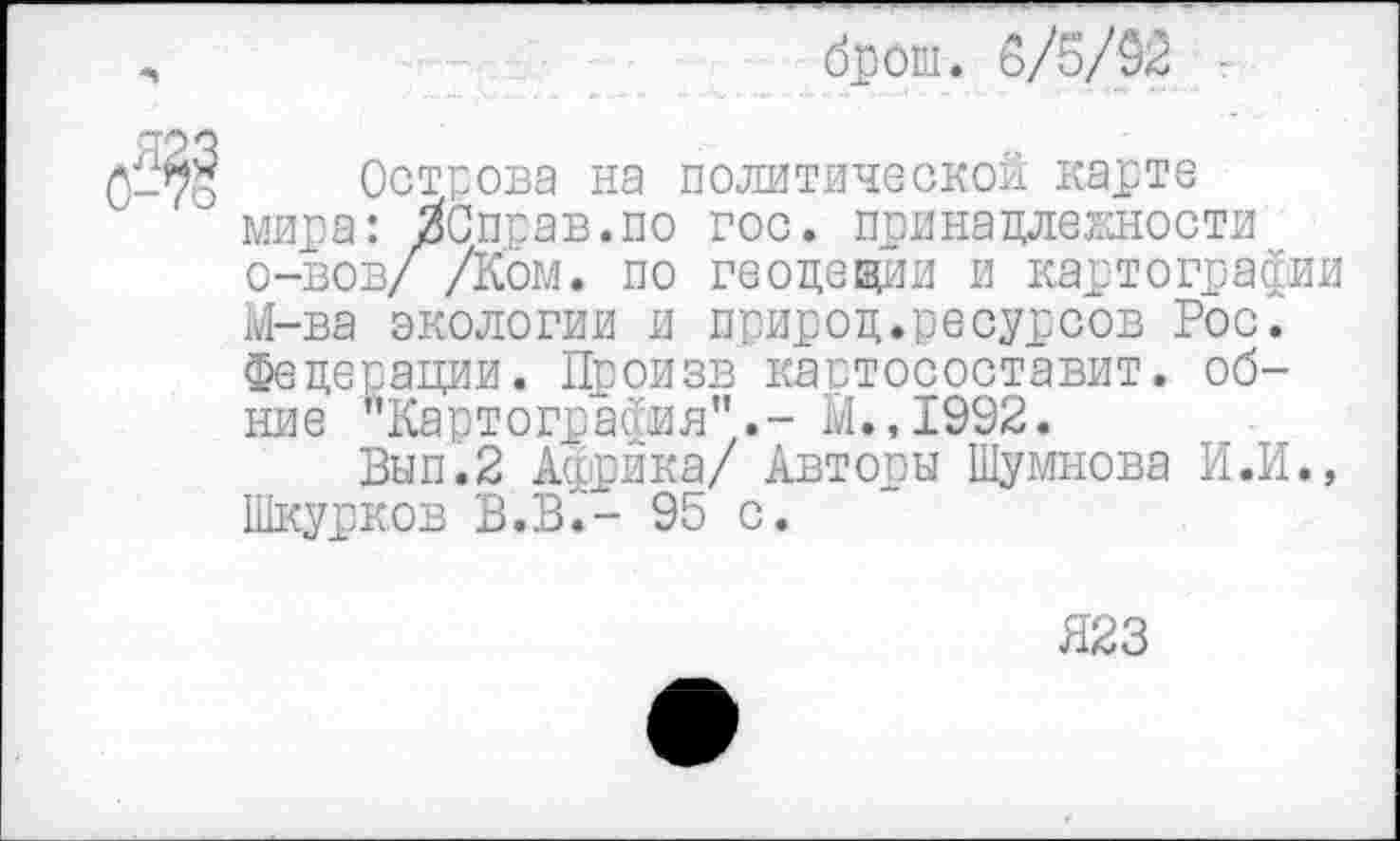 ﻿брош. 6/5/92 г
Острова на политической карте мира: ЗСправ.по гос. принадлежности о-вов/ /Ком. по геодещии и картографии М-ва экологии и природ.ресурсов Рос. Федерации. Произв кастосоставит. об-ние "Картография".- М.,1992.
Вып.2 Африка/ Авторы Шумнова И.И., Шкурков В.В.- 95 с.
Я23